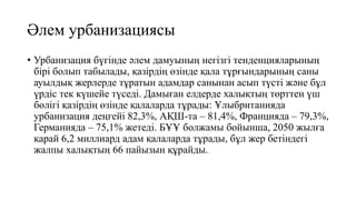 Әлем урбанизациясы
• Урбанизация бүгінде әлем дамуының негізгі тенденцияларының
бірі болып табылады, қазірдің өзінде қала тұрғындарының саны
ауылдық жерлерде тұратын адамдар санынан асып түсті және бұл
үрдіс тек күшейе түседі. Дамыған елдерде халықтың төрттен үш
бөлігі қазірдің өзінде қалаларда тұрады: Ұлыбританияда
урбанизация деңгейі 82,3%, АҚШ-та – 81,4%, Францияда – 79,3%,
Германияда – 75,1% жетеді. БҰҰ болжамы бойынша, 2050 жылға
қарай 6,2 миллиард адам қалаларда тұрады, бұл жер бетіндегі
жалпы халықтың 66 пайызын құрайды.
 