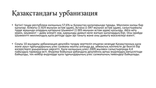 Қазақстандағы урбанизация
• Бүгінгі таңда республика халқының 57,6%-ы Қазақстан қалаларында тұрады. Миллион халқы бар
қалалар: Алматы (1 829 мыңнан астам адам), Астана (1 047 мыңнан астам адам), салыстырмалы
түрде жақында олардың қатарына Шымкент (1 005 мыңнан астам адам) қосылды. Айта кету
керек, Шымкент – даму әлеуеті зор, қарқынды дамып келе жатқан қалалардың бірі. Осы орайда
Шымкентті миллиондық қала ретінде одан әрі таныту және оны дамыту мәселелері өзекті.
• Соңғы 10 жылдағы урбанизация деңгейін талдау зерттеліп отырған кезеңде Қазақстанның қала
және ауыл тұрғындарының үлес салмағы жалпы алғанда да, аймақтық контексте де белгілі бір
өзгерістерге ұшырағанын көрсетті. Қала халқының үлесі 2009 жылмен салыстырғанда 4,4
пайыздық тармаққа өсті. Өңірлер бойынша урбандалу деңгейінің артуы өңірлердің көпшілігінде
байқалды, тек кейбір өңірлерде қала тұрғындарының үлес салмағының төмендеуі байқалады.
 