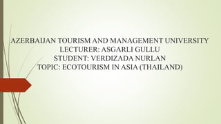 AZERBAIJAN TOURISM AND MANAGEMENT UNIVERSITY
LECTURER: ASGARLI GULLU
STUDENT: VERDIZADA NURLAN
TOPIC: ECOTOURISM IN ASIA (THAILAND)
 