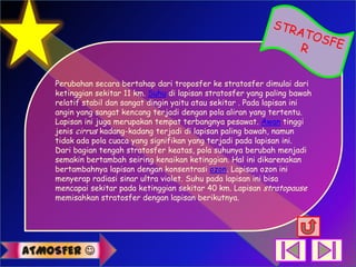 Perubahan secara bertahap dari troposfer ke stratosfer dimulai dari
    ketinggian sekitar 11 km. Suhu di lapisan stratosfer yang paling bawah
    relatif stabil dan sangat dingin yaitu atau sekitar . Pada lapisan ini
    angin yang sangat kencang terjadi dengan pola aliran yang tertentu.
    Lapisan ini juga merupakan tempat terbangnya pesawat. Awan tinggi
    jenis cirrus kadang-kadang terjadi di lapisan paling bawah, namun
    tidak ada pola cuaca yang signifikan yang terjadi pada lapisan ini.
    Dari bagian tengah stratosfer keatas, pola suhunya berubah menjadi
    semakin bertambah seiring kenaikan ketinggian. Hal ini dikarenakan
    bertambahnya lapisan dengan konsentrasi ozon. Lapisan ozon ini
    menyerap radiasi sinar ultra violet. Suhu pada lapisan ini bisa
    mencapai sekitar pada ketinggian sekitar 40 km. Lapisan stratopause
    memisahkan stratosfer dengan lapisan berikutnya.




ATMOSFER 
 