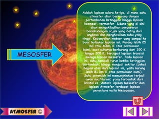 Adalah lapisan udara ketiga, di mana suhu
                   atmosfer akan berkurang dengan
                pertambahan ketinggian hingga lapisan
               keempat, termosfer. Udara yang di sini
                    akan mengakibatkan pergeseran
                 berlakudengan objek yang datng dari
                 angkasa dan menghasilkan suhu yang
             tinggi. Kebanyakan meteor yang sampai ke
             bumi terbakar lapisan ini. Kurang lebih 25
                   mil atau 40km di atas permukaan
              bumi, saat suhunya berkurang dari 290 K
               hingga 200 K, terdapat lapisan transisi
                menuju lapisan mesosfer. Pada lapisan
              ini, suhu kembali turun ketika ketinggian
             bertambah, hingga menjadi sekitar (dekat
              bagian atas dari lapisan ini, yaitu kurang
                lebih 81 km di atas permukaan bumi).
               Suhu serendah ini memungkinkan terjadi
                awan noctilucent, yang terbentuk dari
               kristal es. Antara lapisan Mesosfer dan
                  lapisan Atmosfer terdapat lapisan
                      perantara yaitu Mesopause.




ATMOSFER 
 