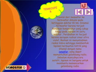Transisi dari mesosfer ke
                   termosfer dimulai pada
             ketinggian sekitar 81 km. Dinamai
                  termosfer karena terjadi
              kenaikan temperatur yang cukup
                 tinggi pada lapisan ini yaitu
               sekitar . Perubahan ini terjadi
             karena serapan radiasi sinar ultra
               violet. Radiasi ini menyebabkan
             reaksi kimia sehingga membentuk
               lapisan bermuatan listrik yang
                     dikenal dengan nama
                     ionosfer, yang dapat
               memantulkan gelombang radio.
                   Sebelum munculnya era
              satelit, lapisan ini berguna untuk
                   membantu memancarkan
                       gelombang radio.
ATMOSFER 
 