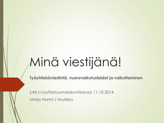 Minä viestijänä! 
Työyhteisöviestintä, vuorovaikutustaidot ja vaikuttaminen 
SAK:n luottamusmieskonferenssi 11.10.2014 
Marjo Nurmi/ Murikka  