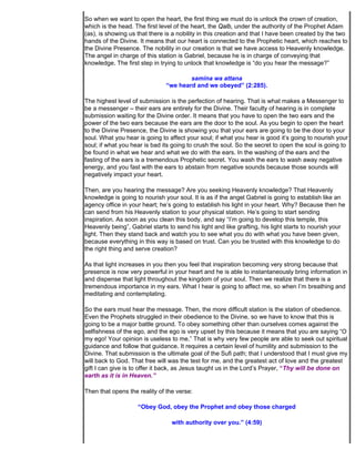 So when we want to open the heart, the first thing we must do is unlock the crown of creation,
which is the head. The first level of the heart, the Qalb, under the authority of the Prophet Adam
(as), is showing us that there is a nobility in this creation and that I have been created by the two
hands of the Divine. It means that our heart is connected to the Prophetic heart, which reaches to
the Divine Presence. The nobility in our creation is that we have access to Heavenly knowledge.
The angel in charge of this station is Gabriel, because he is in charge of conveying that
knowledge. The first step in trying to unlock that knowledge is “do you hear the message?”

                                       samina wa attana
                               “we heard and we obeyed” (2:285).

The highest level of submission is the perfection of hearing. That is what makes a Messenger to
be a messenger – their ears are entirely for the Divine. Their faculty of hearing is in complete
submission waiting for the Divine order. It means that you have to open the two ears and the
power of the two ears because the ears are the door to the soul. As you begin to open the heart
to the Divine Presence, the Divine is showing you that your ears are going to be the door to your
soul. What you hear is going to affect your soul; if what you hear is good it’s going to nourish your
soul; if what you hear is bad its going to crush the soul. So the secret to open the soul is going to
be found in what we hear and what we do with the ears. In the washing of the ears and the
fasting of the ears is a tremendous Prophetic secret. You wash the ears to wash away negative
energy, and you fast with the ears to abstain from negative sounds because those sounds will
negatively impact your heart.

Then, are you hearing the message? Are you seeking Heavenly knowledge? That Heavenly
knowledge is going to nourish your soul. It is as if the angel Gabriel is going to establish like an
agency office in your heart; he’s going to establish his light in your heart. Why? Because then he
can send from his Heavenly station to your physical station. He’s going to start sending
inspiration. As soon as you clean this body, and say “I’m going to develop this temple, this
Heavenly being”, Gabriel starts to send his light and like grafting, his light starts to nourish your
light. Then they stand back and watch you to see what you do with what you have been given,
because everything in this way is based on trust. Can you be trusted with this knowledge to do
the right thing and serve creation?

As that light increases in you then you feel that inspiration becoming very strong because that
presence is now very powerful in your heart and he is able to instantaneously bring information in
and dispense that light throughout the kingdom of your soul. Then we realize that there is a
tremendous importance in my ears. What I hear is going to affect me, so when I’m breathing and
meditating and contemplating.

So the ears must hear the message. Then, the more difficult station is the station of obedience.
Even the Prophets struggled in their obedience to the Divine, so we have to know that this is
going to be a major battle ground. To obey something other than ourselves comes against the
selfishness of the ego, and the ego is very upset by this because it means that you are saying “O
my ego! Your opinion is useless to me.” That is why very few people are able to seek out spiritual
guidance and follow that guidance. It requires a certain level of humility and submission to the
Divine. That submission is the ultimate goal of the Sufi path; that I understood that I must give my
will back to God. That free will was the test for me, and the greatest act of love and the greatest
gift I can give is to offer it back, as Jesus taught us in the Lord’s Prayer, “Thy will be done on
earth as it is in Heaven.”

Then that opens the reality of the verse:

                    “Obey God, obey the Prophet and obey those charged

                                 with authority over you.” (4:59)
 