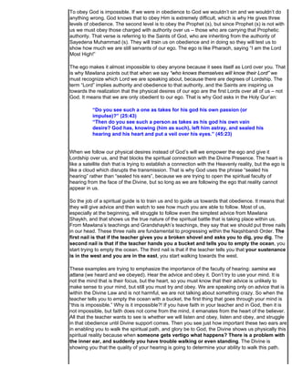 To obey God is impossible. If we were in obedience to God we wouldn’t sin and we wouldn’t do
anything wrong. God knows that to obey Him is extremely difficult, which is why He gives three
levels of obedience. The second level is to obey the Prophet (s), but since Prophet (s) is not with
us we must obey those charged with authority over us – those who are carrying that Prophetic
authority. That verse is referring to the Saints of God, who are inheriting from the authority of
Sayedena Muhammad (s). They will train us on obedience and in doing so they will test us to
show how much we are still servants of our ego. The ego is like Pharaoh, saying “I am the Lord
Most High!”

The ego makes it almost impossible to obey anyone because it sees itself as Lord over you. That
is why Mawlana points out that when we say “who knows themselves will know their Lord” we
must recognize which Lord we are speaking about, because there are degrees of Lordship. The
term “Lord” implies authority and obedience to that authority, and the Saints are inspiring us
towards the realization that the physical desires of our ego are the first Lords over all of us – not
God. It means that we are only obedient to our ego. That is why God asks in the Holy Qur’an:

           “Do you see such a one as takes for his god his own passion (or
           impulse)?” (25:43)
           “Then do you see such a person as takes as his god his own vain
           desire? God has, knowing (him as such), left him astray, and sealed his
           hearing and his heart and put a veil over his eyes.” (45:23)


When we follow our physical desires instead of God’s will we empower the ego and give it
Lordship over us, and that blocks the spiritual connection with the Divine Presence. The heart is
like a satellite dish that is trying to establish a connection with the Heavenly reality, but the ego is
like a cloud which disrupts the transmission. That is why God uses the phrase “sealed his
hearing” rather than “sealed his ears”, because we are trying to open the spiritual faculty of
hearing from the face of the Divine, but so long as we are following the ego that reality cannot
appear in us.

So the job of a spiritual guide is to train us and to guide us towards that obedience. It means that
they will give advice and then watch to see how much you are able to follow. Most of us,
especially at the beginning, will struggle to follow even the simplest advice from Mawlana
Shaykh, and that shows us the true nature of the spiritual battle that is taking place within us.
From Mawlana’s teachings and Grandshaykh’s teachings, they say that we should put three nails
in our head. These three nails are fundamental to progressing within the Naqshbandi Order. The
first nail is that if the teacher gives you a broken shovel and asks you to dig, you dig. The
second nail is that if the teacher hands you a bucket and tells you to empty the ocean, you
start trying to empty the ocean. The third nail is that if the teacher tells you that your sustenance
is in the west and you are in the east, you start walking towards the west.

These examples are trying to emphasize the importance of the faculty of hearing: samina wa
attana (we heard and we obeyed). Hear the advice and obey it. Don’t try to use your mind. It is
not the mind that is their focus, but the heart, so you must know that their advice is unlikely to
make sense to your mind, but still you must try and obey. We are speaking only on advice that is
within the Divine Law and is not harmful, we are not talking about something crazy. So when the
teacher tells you to empty the ocean with a bucket, the first thing that goes through your mind is
“this is impossible.” Why is it impossible?! If you have faith in your teacher and in God, then it is
not impossible, but faith does not come from the mind, it emanates from the heart of the believer.
All that the teacher wants to see is whether we will listen and obey, listen and obey, and struggle
in that obedience until Divine support comes. Then you see just how important these two ears are
in enabling you to walk the spiritual path, and glory be to God, the Divine shows us physically this
spiritual reality because when someone gets vertigo what happens? There is a problem with
the inner ear, and suddenly you have trouble walking or even standing. The Divine is
showing you that the quality of your hearing is going to determine your ability to walk this path.
 
