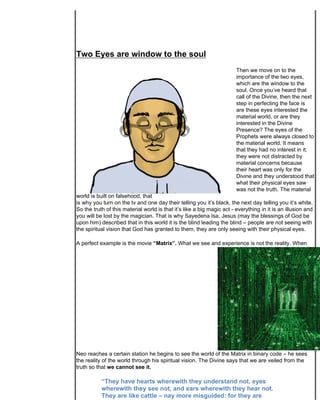 Two Eyes are window to the soul
                                                                        Then we move on to the
                                                                        importance of the two eyes,
                                                                        which are the window to the
                                                                        soul. Once you’ve heard that
                                                                        call of the Divine, then the next
                                                                        step in perfecting the face is
                                                                        are these eyes interested the
                                                                        material world, or are they
                                                                        interested in the Divine
                                                                        Presence? The eyes of the
                                                                        Prophets were always closed to
                                                                        the material world. It means
                                                                        that they had no interest in it;
                                                                        they were not distracted by
                                                                        material concerns because
                                                                        their heart was only for the
                                                                        Divine and they understood that
                                                                        what their physical eyes saw
                                                                        was not the truth. The material
world is built on falsehood, that
is why you turn on the tv and one day their telling you it’s black, the next day telling you it’s white.
So the truth of this material world is that it’s like a big magic act - everything in it is an illusion and
you will be lost by the magician. That is why Sayedena Isa, Jesus (may the blessings of God be
upon him) described that in this world it is the blind leading the blind – people are not seeing with
the spiritual vision that God has granted to them, they are only seeing with their physical eyes.

A perfect example is the movie “Matrix”. What we see and experience is not the reality. When




Neo reaches a certain station he begins to see the world of the Matrix in binary code – he sees
the reality of the world through his spiritual vision. The Divine says that we are veiled from the
truth so that we cannot see it.

           “They have hearts wherewith they understand not, eyes
           wherewith they see not, and ears wherewith they hear not.
           They are like cattle – nay more misguided: for they are
 