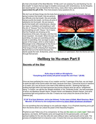 So that is the breath of the Most Merciful. “O! My Lord! I am praising You and thanking You for
this breath!” It means that we begin to breathe consciously with remembrance. So the Shaykhs
are teaching that if we are thankful for that mercy, every other mercy opens because we
appreciated the gift of life. Then that answers many questions for us.

We don’t put all these things into the body that are going to contaminate that breath, that are
going to poison that breath, that are going to
put difficulty onto that breath. We are actually
trying to purify the breath, not throw all sorts of
pollutants into the breath. We are trying to
purify that breath with remembrance, closing
our eyes in meditation and breathing in with
the zikr of “Huuuuu” from the Divine Essence,
and breathing out with “Huuuu.” So it means
that the Prophets are showing us the
importance of the ears, the eyes, and then the
most important - the breath. When the ears are
submitting, the eyes are submitting and the
breath is submitting, then we begin to open the
power of the tongue, which is what makes a
Messenger to be a Messenger for the Divine. It
means the opening of the “tongue of truth”.
That tongue of truth is flowing from Sayedena
Muhammad (s) to the Saints because the
Saints speak the truth. At that time, when the holy face is in submission, then the Divine can work
through that servant.


                     Hellboy to Hu-man Part II
Secrets of the Star


                             Kullu shay-in hâlik-un illâ wajha-hu
              “Everything (that exists) will perish except His own Face.” (28:88)


Once we have perfected the crown of our creation and the 7 openings of the face, we can begin
to spark the light of the Divine within the heart, because God says “I cannot be found on heavens
or on earth, but I can be found in the heart of My believing servant.” Sparking that light and
building that light within the heart becomes the journey towards what we call an “enlightened
being”. In Sufism, we call this the Shaykh al-Kamel, or the “Perfected Guide”, the best examples
of whom are Mawlana Shaykh Nazim, Shaykh Adnan and Mawlana Shaykh Hisham. And what
symbolizes light and guidance is the star. It means we must unlock the secret of the Star of
Soleman [as].

 27:30 "It is from Solomon, and is (as follows): 'In the name of Allah, Most Gracious, Most
   Merciful: 27:30 Inna hu min sulaymana wainna hu bismi Allahi alrrahmani alrraheemi

It is not something that only belongs to one particular religion. It is a Prophetic teaching and a gift
from the Divine which can unlock the power of the Heavenly Kingdom.

Prophet (s) said “follow any of my companions, for they are like stars on a dark night.” Stars are
guidance, are Saints. All Prophets came and taught law for the general public, and taught
spiritual realities for the very few elite who were willing to take a spiritual path and to seek. The
process of enlightenment is to become a star. It means that once you become enlightened you
 
