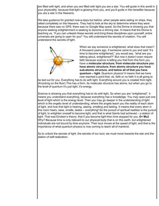 are filled with light, and when you are filled with light you are a star. You will guide in this world in
your physicality, because that light is glowing from you, and you’ll guide in the hereafter because
you are a star in the Heavens.

We take guidance for granted now-a-days but before, when people were sailing on ships, they
relied completely on the Heavens. They had to look at the sky to determine where they were
because there was no GPS, there was no Google Map quest. So the Divine is showing you that
anyone seeking enlightenment is seeking to become a shining star. It means that the Divine is
teaching us, “if you can unleash these secrets and bring these disciplines upon yourself, entire
universes are going to open for you!” You will understand the secrets of creation. You will
understand the secrets of light.

                                       When we say someone is enlightened, what does that mean?
                                       A thousand years ago, if someone came to you and said “it’s
                                       time to become enlightened,” you would say, “what are you
                                       talking about, enlightened?!” But now it doesn’t even require
                                       faith because science is telling you that from this form you
                                       have a molecular structure; from molecular structure you
                                       have atomic structure; from atomic structure you have
                                       sub-atomic structure, and below all of that you have
                                       quantum – light. Quantum physics! It means that we have
                                       now reached a point that, ok, faith or no faith it is all going to
be laid out for you. Everything has to do with light. Everything around you is created from light.
(Knocking on the floor) This has a form. Its molecular structure has atoms, but when you go to
the level of quantum it’s just light, it’s energy.

Science is showing you that everything has to do with light. So when you are “enlightened”, it
means you understand everything, because everything has a knowledge. You may open just one
level of light which is the energy level. Then you may go deeper in the understanding of light
which is the angelic level of understanding, where the angels teach you the reality of each atom
of light, and how that light is hearing, seeing, smelling and tasting. It means that every atom in
this room hears, sees, smells, tastes – everything! So the pursuit of spiritual realities is the pursuit
of light; to enlighten oneself to become light, and that is what Saints had achieved – a station of
light. That was Einstein’s theory; that if you become light then time stopped for you. E= Mc2
Why? Because time is only relevant to our physical body that is on this earth, but enlightened
individuals are not bound by time anymore. Their soul moves at the speed of light, and that is the
importance of what quantum physics is now coming to teach all of mankind.

So to unlock the secrets of light, the secrets of our soul, we must move towards the star and the
station of self-realization.
 