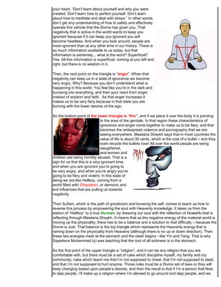 your heart, “Don’t learn about yourself and why you were
created. Don’t learn how to perfect yourself. Don’t learn
about how to meditate and deal with stress.” In other words,
don’t get any understanding of how to safely and effectively
operate this vehicle that the Divine has given you. That
negativity that is active in the world wants to keep you
ignorant because if it can keep you ignorant you will
become heedless. And when you look around, people are
more ignorant than at any other time in our history. There is
so much information available to us today, but that
information is extremely... what is the word? Superficial?
Yes. All this information is superficial; coming at you left and
right, but there is no wisdom in it.

Then, the next point on the triangle is “anger”. When that
negativity can keep us in a state of ignorance we become
very angry. Why? Because you don’t understand what is
happening in this world. You feel like you’re in the dark and
bumping into everything, and then your react from anger
instead of wisdom and faith. As that anger increases it
makes us to be very fiery because in that state you are
burning with the lower desires of the ego.

So the bottom point of the lower triangle is “fire”, and if we place it over the body it is pointing
                               to the area of the genitals. In that region these characteristics of
                               ignorance and anger come together to make us to be fiery, and that
                               becomes the widespread violence and pornography that we are
                               seeing everywhere. Mawlana Shaykh says that in most countries the
                               value of life is about 30 cents, which is the cost of a bullet – and they
                               even recycle the bullets now! All over the world people are being
                               slaughtered,
                               and women and
children are being horribly abused. That is a
sign for us that this is a very ignorant time,
and when you are ignorant you’re going to
be very angry, and when you’re angry you’re
going to be fiery and violent. In this state of
being we are like Hellboy, coming from a
world filled with Shayateen, or demonic and
evil influences that are pulling us towards
negativity.

Then Sufism, which is the path of gnosticism and knowing the self, comes to teach us how to
reverse this process by empowering the soul with Heavenly knowledge. It takes us from the
station of “Hellboy” to a true Hu-man, by dressing our soul with the reflection of HuwaHu that is
reflecting through Mawlana Shaykh. It means that as the negative energy of the material world is
moving up the physicality, there has to be a balance and a solution to that difficulty – because the
Divine is Just. That balance is the top triangle which represents the Heavenly energy that is
raining down on the physicality from Heavens (although there is no up or down direction). Then
these two energies meet at the stomach and the clash begins - like Yin and Yang. That is why
Sayedena Muhammad (s) was teaching that the root of all sickness is in the stomach.

So the first point of the upper triangle is “religion”, and it can be any religion that you are
comfortable with, but there must be a set of rules which discipline myself, my family and my
community; rules which teach me that I’m not supposed to cheat, that I’m not supposed to steal,
and that I’m not supposed to hurt anyone. Those rules must be a Divine set of laws or they will
keep changing based upon people’s desires, and then the result is that if I’m a person that likes
to slap people, I’ll make up a religion where I’m allowed to go around and slap people, and we
 