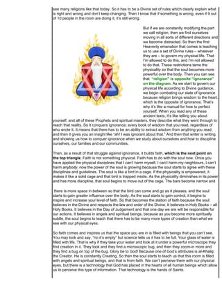 see many religions like that today. So it has to be a Divine set of rules which clearly explain what
is right and wrong and don’t keep changing. Then I know that if something is wrong, even if 9 out
of 10 people in the room are doing it, it’s still wrong.

                                                        But if we are constantly modifying the part
                                                        we call religion, then we find ourselves
                                                        moving in all sorts of different directions and
                                                        we become distracted. So then the first
                                                        Heavenly emanation that comes is teaching
                                                        us to use a set of Divine rules – whatever
                                                        they are – to govern my physical life. That
                                                        I’m allowed to do this, and I’m not allowed
                                                        to do that. These restrictions tame the
                                                        physicality so that the soul becomes more
                                                        powerful over the body. Then you can see
                                                        that “religion” is opposite “ignorance”
                                                        on the diagram. As we start to govern our
                                                        physical life according to Divine guidance,
                                                        we begin combating our state of ignorance
                                                        because religion brings wisdom to the heart,
                                                        which is the opposite of ignorance. That’s
                                                        why it’s like a manual for how to perfect
                                                        yourself. When you read any of these
                                                        ancient texts, it’s like telling you about
yourself, and all of these Prophets and spiritual masters, they describe what they went through to
reach that reality. So it conquers ignorance; every book of wisdom that you read, regardless of
who wrote it. It means that there has to be an ability to extract wisdom from anything you read,
and then it gives you an insight like “ah! I was ignorant about that.” And then that writer is writing
and showing us how to conquer ignorance when we study about ourselves and how to discipline
ourselves, our families and our communities.

Then, as a result of that struggle against ignorance, it builds faith, which is the next point on
the top triangle. Faith is not something physical. Faith has to do with the soul now. Once you
have applied the physical disciplines that I can’t harm myself, I can’t harm my neighbours, I can’t
harm anybody, now the power of the soul is growing because the soul starts to agree with these
disciplines and guidelines. The soul is like a bird in a cage. If the physicality is empowered, it
makes it like a solid cage and that bird is trapped inside. As the physicality diminishes in its power
and has more discipline, that soul begins to move out of the cage. The bars become narrow and

 there is more space in between so that the bird can come and go as it pleases, and the soul
starts to gain greater influence over the body. As the soul starts to gain control, it begins to
inspire and increase your level of faith. So that becomes the station of faith because the soul
believes in the Divine and respects the law and order of the Divine. It believes in Holy Books – all
Holy Books. It believes in the Day of Judgement and that one day we are will be responsible for
our actions. It believes in angels and spiritual beings, because as you become more spiritually
subtle, the soul begins to teach that there has to be many more types of creation than what we
see with our physical eyes.

So faith comes and inspires us that the space you are in is filled with beings that you can’t see.
You may look and say, “no it’s empty” but science tells us it has to be full. Your glass of water is
filled with life. That is why if they take your water and look at it under a powerful microscope they
find creation in it. They look and they find a microscopic bug, and then they zoom-in more and
they find a bug on top of the bug. Glory be to God! Because one of God’s attributes is al-Khaliq,
the Creator. He is constantly Creating. So then the soul starts to teach us that this room is filled
with angels and spiritual beings, and that is from faith. We can’t perceive them with our physical
eyes, but there is a technology that God has placed in the hearts of all human beings which allow
us to perceive this type of information. That technology is the hands of Saints.
 