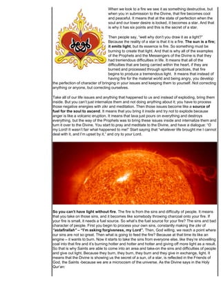 When we look to a fire we see it as something destructive, but
                                   when you in submission to the Divine, that fire becomes cool
                                   and peaceful. It means that at the state of perfection when the
                                   soul and our lower desire is locked, it becomes a star. And that
                                   is why it has six points and this is the secret of a star.

                                   Then people say, “well why don’t you draw it as a light?”
                                   Because the reality of a star is that it is a fire. The sun is a fire;
                                   it emits light, but its essence is fire. So something must be
                                   burning to create that light. And that is why all of the examples
                                   of the Prophets and the Messengers of the Divine is that they
                                   had tremendous difficulties in life. It means that all of the
                                   difficulties that are being carried within the heart, if they are
                                   burned and processed through spiritual practices, that fire
                                   begins to produce a tremendous light. It means that instead of
                                   having fire for the material world and being angry, you develop
the perfection of character of bringing in your issues and keeping them to yourself. Not correcting
anything or anyone, but correcting ourselves.

Take all of our life issues and anything that happened to us and instead of exploding, bring them
inside. But you can’t just internalize them and not doing anything about it; you have to process
those negative energies with zikr and meditation. Then those issues become like a source of
fuel for the soul to ascend. It means that you bring it inside and try not to explode because
anger is like a volcanic eruption. It means that lava just pours on everything and destroys
everything, but the way of the Prophets was to bring these issues inside and internalize them and
turn it over to the Divine. You start to pray and meditate to the Divine, and have a dialogue: “O
my Lord! It wasn’t fair what happened to me!” Start saying that “whatever life brought me I cannot
deal with it, and I’m upset by it,” and cry to your Lord.




So you can’t have light without fire. The fire is from the sins and difficulty of people. It means
that you take on those sins, and it becomes like somebody throwing charcoal onto your fire. If
your fire is small, it needs a fuel source. So what’s the fuel source for your fire? The sins and bad
character of people. First you begin to process your own sins, constantly making the zikr of
“astafirallah” – “I’m asking forgiveness, my Lord”. Then, God willing, we reach a point where
our sins are not so great. Then what is going to feed the fire? Because at that time its like an
engine – it wants to burn. Now it starts to take the sins from everyone else, like they’re shovelling
coal into that fire and it’s burning hotter and hotter and hotter and giving off more light as a result.
So that is why Saints are able to come into an area and take-on the sins and difficulties of people
and give out light. Because they burn, they burn, they burn and they give in exchange, light. It
means that the Divine is showing us the secret of a sun, of a star, is reflected in the Friends of
God, the Saints -because we are a microcosm of the universe. As the Divine says in the Holy
Qur’an:
 