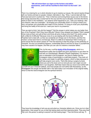 “We will show them our signs on the horizon and within
              themselves, until it will be manifest to them that it is the truth.” (41:
              53)


Then it is a training for us in which direction to go to resolve our issues. We cannot resolve things
with our hands and beat on people. Instead, internalize it. Say, “Wow, I cannot deal with that.
That was hard and it crushed me.” Then in that love and turning these issues over to the Divine
that energy becomes like a rocket fuel for the soul and the soul is elevated. And then the Divine
starts to teach in the meditation, “you deserve what happened to you. Take your beatings, take
your lessons, take your examples – its bringing your physicality down! I’m trying to dress your
soul, not pamper your physicality and make it to be crowned. I’m trying to crush your physicality
and bring the reality of the soul out. I want your soul in my presence.”

Then we start to think “why did this happen?” But the answer is what makes you any better than
any of the Prophets? Didn’t they have difficulty? Weren’t they whipped and beaten? Didn’t people
throw rocks at them and yell at them and throw all sorts of abuse onto them? So what’s wrong
with a little bit of difficulty? Because none of us are dealing with the level of difficulty that
Prophets had to deal with, so then we constantly turn things over to the Divine, and then the
intuition comes back that it’s not that bad. Wasn’t it a little bit of cleansing? Didn’t it bring out
some issues that we weren’t aware of? Then the teaching is that this brings out the perfection of
character. As soon as something happens, contemplate about it and find an issue in yourself that
may have caused it to happen, and then you can use it to resolve a character defect.

                          This, by the way, is all the study of the Enneagram, which is a
                          Naqshbandi reality that Gurdjieff was given permission to use when he
                          met with our Grandshaykh, Mawlana Shaykh Daghestani. For anyone
                          who is interested in the Enneagram, we have to realize that the
                          Enneagram today of psychology is a self-help program. They took out
                          the mentor and made it a self-help program, which is false because no
                          self-help program ever works. That’s like doing a surgery by book,
                          where you sort of lie down and cut and pull your own organ out and
                          stitch it up! (laughter). Self-help means that you have to be truthful with
yourself and your character defects, and most people are not truthful with themselves, so the
Enneagram that people are familiar with in the west today is an innovation of the original reality,
which is that the real Enneagram are the spiritual mentors.




They have the knowledge of who we are and what our character defects are. Once you’re in their
association, their prayer for you is that that testing starts and that cleansing starts. They pray that,
“My Lord, this person is asking to ascend! Let their testing begin.” Then the Divine will say, “I
 