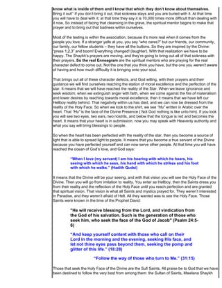 know what is inside of them and I know that which they don’t know about themselves.
Bring it out!” If you don’t bring it out, that sickness stays and you are buried with it. At that time
you will have to deal with it; at that time they say it is 70,000 times more difficult than dealing with
it now. So instead of facing that cleansing in the grave, the spiritual mentor begins to make that
prayer and to bring out that badness within ourselves.

Most of the testing is within the association, because it’s more real when it comes from the
people you love. If a stranger yells at you, you say “who cares?” but our friends, our community,
our family, our fellow students – they have all the buttons. So they are inspired by the Divine:
“press 1,2,3” and boom! Everything changed! (laughter). With that realization we have to be
happy. The Shaykh’s prayers are moving, and they’re going to bring out all of that sickness with
their prayers. So the real Enneagram are the spiritual mentors who are praying for the real
character defect to come out. Not the one that you think you have, but the one you weren’t aware
of having and how much difficulty it is bringing onto your soul.

That brings out all of these character defects, and God willing, with their prayers and their
guidance we will find ourselves reaching the station of moral excellence and the perfection of the
star. It means that we will have reached the reality of the Star. When we leave ignorance and
seek wisdom; when we extinguish anger with faith, when we come against the fire of materialism
and lower desires by reaching towards moral excellence, then it means that we have left our
Hellboy reality behind. That negativity within us has died, and we can now be dressed from the
reality of the Holy Face. So when we look to the shirt, we see “Hu” written in Arabic over the
heart. That “Hu” is the face of the Divine Presence { Not God nothing is like unto him}. If you look
you will see two eyes, two ears, two nostrils, and below that the tongue is red and becomes the
heart. It means that your heart is in submission, now you may speak with Heavenly authority and
what you say will bring blessings to people.

So when the heart has been perfected with the reality of the star, then you become a source of
light that is able to spread light to people. It means that you become a true servant of the Divine
because you have perfected yourself and can now serve other people. At that time you will have
reached the ocean of God’s love, and God says:

           “When I love (my servant) I am his hearing with which he hears, his
           seeing with which he sees, his hand with which he strikes and his foot
           with which he walks.” (Hadith Qudsi)

It means that the Divine will be your seeing, and with that vision you will see the Holy Face of the
Divine. Then you will go from imitation to reality. You enter as Hellboy, then the Saints dress you
from their reality and the reflection of the Holy Face until you reach perfection and are granted
that spiritual vision. That vision is what all Saints and mystics prayed for. They weren’t interested
in Paradise, and they weren’t afraid of Hell. All they wanted was to see the Holy Face. Those
Saints were known in the time of the Prophet David:

           "He will receive blessing from the Lord, and vindication from
           the God of his salvation. Such is the generation of those who
           seek him, who seek the face of the God of Jacob" (Psalm 24:5-
           6)

           “And keep yourself content with those who call on their
           Lord in the morning and the evening, seeking His face, and
           let not thine eyes pass beyond them, seeking the pomp and
           glitter of this life.” (18:28)

                         “Follow the way of those who turn to Me.” (31:15)

Those that seek the Holy Face of the Divine are the Sufi Saints. All praise be to God that we have
been destined to follow the very best from among them: the Sultan of Saints, Mawlana Shaykh
 