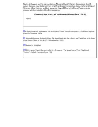 Nazim al-Haqqani, and his representatives, Mawlana Shaykh Hisham Kabbani and Shaykh
Adnan Kabbani, may God grant them long life and raise their spiritual station higher and higher!
When we follow their way and their guidance, they will lift us to the Divine Presence to be
dressed with the reflection of the Divine essence.

               “Everything (that exists) will perish except His own Face.” (28:88)

    Fatiha.




[i] Hajjah Amina Adil, Muhammad The Messenger of Islam: His Life & Prophecy, p. 1 (Islamic Supreme
Council of America, 2002).

[ii] Shaykh Muhammad Hisham Kabbani, The Naqshbandi Sufi Way: History and Guidebook of the Saints
of the Golden Chain, p. 208 (KAZI Publications Inc, 1995).

[iii] Related by al-Bukhari.

[iv] M. R. James (Trans) The Apocryphal New Testament. “The Apocalypse of Peter (Traditional
Version)”, Oxford: Clarendon Press, 1924.
 