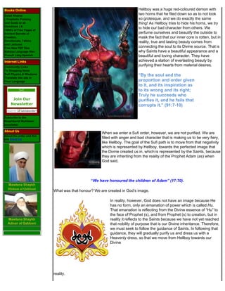 Books Online                                                              Hellboy was a huge red-coloured demon with
Dalail Khairat
                                                                          two horns that he filed down so as to not look
( Prophetic Praising                                                      so grotesque, and we do exactly the same
and Guide to all                                                          thing! As Hellboy tries to hide his horns, we try
Goodness ) &
1000's of Free Pages of
                                                                          to hide our bad character from others. We
Ancient Secrets of                                                        perfume ourselves and beautify the outside to
Creation,                                                                 mask the fact that our inner core is rotten, but in
Devotionals, Tafsirs                                                      reality, true and lasting beauty comes from
and Lectures
Free New PDF files                                                        connecting the soul to its Divine source. That is
Bahasa Language files                                                     why Saints have a beautiful appearance and a
French Lang Spanish                                                       beautiful and loving character. They have
Internet Links                                                            achieved a station of everlasting beauty by
Community Links
                                                                          purifying their hearts from material desires.
To Shopping Items
Sufi Physics & Wisdoms                                                    “By the soul and the
Translate this site in
Your Language                                                             proportion and order given
                                                                          to it, and its inspiration as
                                                                          to its wrong and its right;
                                                                          Truly he succeeds who
     Join Our                                                             purifies it, and he fails that
    Newsletter                                                            corrupts it.” (91:7-10)

Subscribe to the
Naqshbandi Muhibeen
newsletter

About Us
                                                     When we enter a Sufi order, however, we are not purified. We are
About the order and this
site Email Us                                        filled with anger and bad character that is making us to be very fiery,
                                                     like Hellboy. The goal of the Sufi path is to move from that negativity
                                                     which is represented by Hellboy, towards the perfected image that
                                                     the Divine created us in, which is represented by the Saints, because
                                                     they are inheriting from the reality of the Prophet Adam (as) when
                                                     God said,




                                               “We have honoured the children of Adam” (17:70).
  Mawlana Shaykh
  Hisham al Qabbani
                           What was that honour? We are created in God’s image.

                                                         In reality, however, God does not have an image because He
                                                         has no form, only an emanation of power which is called Hu.
                                                         That emanation is reflecting from the Divine essence of “Hu” to
                                                         the face of Prophet (s), and from Prophet (s) to creation, but in
  Mawlana Shaykh                                         reality it reflects to the Saints because we have not yet reached
  Adnan al Qabbani                                       that nobility of purpose that is our Divine inheritance. Therefore,
                                                         we must seek to follow the guidance of Saints. In following that
                                                         guidance, they will gradually purify us and dress us with a
                                                         Heavenly dress, so that we move from Hellboy towards our
                                                         Divine




                           reality.
 