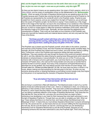 Hell, not the Angelic Host, not the heavens nor the earth; there was no sun, no moon, no
star, no jinn nor man nor angel – none was as yet creation, only this Light.”[i]

So there are two distinct oceans we are speaking about: the ocean of God’s essence, which is la
illaha illAllah, and the ocean of manifestation known as Nur Muhammad or the “Muhammadan
Reality”. When we speak of the light of Sayedena Muhammad we are speaking about all of the
Prophets because each Prophet was carrying that light until the physical arrival of Prophet (s). So
all Prophets are represented by the number II, which is the Prophetic reality. Prophet (s) was
created from God’s essence, and we are created from the light of Prophet (s), we are all drops
from the ocean of Prophet’s (s) light. So the Divine is saying “I have created you in My image”,
which is the image of the holy face, but due to the circumstances of our existence in this material
world, we are pulled towards evilness and bad desires which sicken the physicality and damage
the soul, so that our image begins to reflect the excessive materialism of this world, rather than
the Heavenly image of our Divine origin. Spiritually, we have assumed the appearance and
characteristics of Hellboy. That is why we must seek out true inheritors of the Prophetic way;
those who have left the material world and material desires behind, and who only seek the Holy
Face of the Divine.

          “And keep yourself content with those who call on their Lord in the
          morning and the evening, seeking His face, and let not thine eyes
          pass beyond them, seeking the pomp and glitter of this life.” (18:28)

The Prophetic way is based upon the Prophetic sunnah, which refers to the actions, practices
and manners of the Prophets of God. All of the Prophets had strikingly similar sunnahs/ ways. For
example, all of the Prophets had a beard and wore a turban, and most of them carried a walking
stick. Furthermore, none of the Prophets wore expensive clothes that were symbolic of
worldliness. They were ascetics who saw through the illusion of this world and wanted nothing to
do with it, and they reflected this state-of-being by wearing loose fitting garments which placed no
emphasis on physical beauty or sexual attraction. So when you turn on the TV and you see
someone with a Versace suit and a gold watch, you must know that he is not representing the
character of Prophet Jesus, who cast-out the money lenders and who was so humble that he
washed the feet of common people. And many of the companions of Prophet Muhammad (s)
described him as the gentlest, the most tolerant and the most merciful of human beings. God
Himself called him “Kindest and Most Merciful” (9:128). He never kept one dinar or dirham in his
house, always making sure that everything he had was given to the poor. So when you see
someone abusing women or blowing themselves up and killing innocent people (may God forgive
us) that person is not representing the character of Sayedena Muhammad (s)!


                 “O ye who believe! Fear God and be with those who are true
                                (in word and deed).” (9:119)

We are living in a world that is filled with falsehood. That falsehood exists in each of us, but the
Saints of God are truthful servants of their Lord – there is no falsehood in them, nor is there any
deficiency in their worship or their character. They have been purified and perfected in the light of
Prophet (s), which means that they follow every Prophetic sunnah so that when you look at them
you are seeing a perfected reflection of the image of Sayedena Muhammad. They dress like him,
they talk like him, they act like him, and when you are around them you begin to feel a
tremendous love developing in your heart for them because they have been authorized to carry
the light of Sayedena Prophet (s). Through them you are able to complete your faith. When we
say “I bear witness that there is no God but God, and I bear witness that Muhammad is the
Messenger of God”, it means that you must witness Sayedena Muhammad. Is anyone witnessing
him? No. We cannot see him, so that means that we are not even fulfilling the first requirement of
the Sufi way. But for sure the Saints can see him, and through them you are developing a
tremendous love for Sayedena Muhammad (s) and all of the Prophets, because you are
witnessing someone who has been authorized to carry that Prophetic light. That is why God says,
 