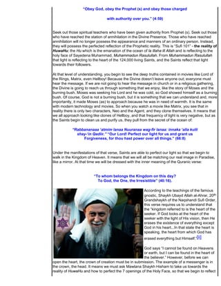 “Obey God, obey the Prophet (s) and obey those charged

                                  with authority over you.” (4:59)


Seek out those spiritual teachers who have been given authority from Prophet (s). Seek out those
who have reached the station of annihilation in the Divine Presence. Those who have reached
annihilation will no longer possess the appearance and manners of an ordinary person. Instead,
they will possess the perfected reflection of the Prophetic reality. This is “Sufi 101” - the reality of
HuwaHu; the Hu which is the emanation of the ocean of la illaha ill Allah and is reflecting to the
holy face of Sayedena Muhammad, Muhammadun Rasulullah. From Muhammadun Rasulullah
that light is reflecting to the heart of the 124,000 living Saints, and the Saints reflect that light
towards their followers.

At that level of understanding, you begin to see the deep truths contained in movies like Lord of
the Rings, Matrix, even Hellboy! Because the Divine doesn’t leave anyone out; everyone must
hear the message. If we are not going to hear the message in church or in a religious gathering,
the Divine is going to reach us through something that we enjoy, like the story of Moses and the
burning bush. Moses was seeking his Lord and he was cold, so God showed himself as a burning
bush. Of course, God is not a burning bush, but it is something that we can understand and, more
importantly, it made Moses (as) to approach because he was in need of warmth. It is the same
with modern technology and movies. So when you watch a movie like Matrix, you see that in
reality there is only two characters, Neo and the Agent, and they clone themselves. It means that
we all approach looking like clones of Hellboy, and that frequency of light is very negative, but as
the Saints begin to clean us and purify us, they pull from the secret of the ocean of:

            “Rabbananaaa ‘atmim lanaa Nuuranaa wag-fir lanaa: innaka ‘alla kulli
              shay-‘in Qadiir.” “Our Lord! Perfect our light for us and grant us
                 Forgiveness, for thou hast power over all things.” (66:8)


Under the manifestations of that verse, Saints are able to perfect our light so that we begin to
walk in the Kingdom of Heaven. It means that we will all be matching our real image in Paradise,
like a mirror. At that time we will be dressed with the inner meaning of the Quranic verse:


                          “To whom belongs the Kingdom on this day?
                            To God, the One, the Irresistible” (40:16).

                                                         According to the teachings of the famous
                                                         gnostic, Shaykh Ubayd Allah al-Ahrar, 20th
                                                         Grandshaykh of the Naqshandi Sufi Order,
                                                         this verse requires us to understand that
                                                         the “kingdom referred to is the heart of the
                                                         seeker. If God looks at the heart of the
                                                         seeker with the light of His vision, then He
                                                         erases the existence of everything except
                                                         God in his heart...In that state the heart is
                                                         speaking, the heart from which God has
                                                         erased everything but Himself.”[ii]

                                                     God says “I cannot be found on Heavens
                                                     or earth, but I can be found in the heart of
                                                     the believer.” However, before we can
open the heart, the crown of creation must be in submission. The example of a messenger is in
the crown, the head. It means we must ask Mawlana Shaykh Hisham to take us towards the
reality of HuwaHu and how to perfect the 7 openings of the Holy Face, so that we begin to reflect
 