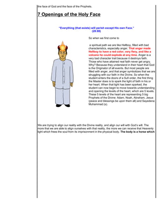 the face of God and the face of the Prophets.


7 Openings of the Holy Face

                 “Everything (that exists) will perish except His own Face.”
                                           (28:88)

                                           So when we first come to

                                            a spiritual path we are like Hellboy, filled with bad
                                           characteristics, especially anger. That anger made
                                           Hellboy to have a red color, very fiery, and like a
                                           volcano he could explode at any time. Anger is a
                                           very bad character trait because it destroys faith.
                                           Those who have attained real faith never get angry.
                                           Why? Because they understand in their heart that God
                                           is the Originator of all events. But most people are
                                           filled with anger, and that anger symbolizes that we are
                                           struggling with our faith in the Divine. So when the
                                           student enters the doors of a Sufi order, the first thing
                                           the Master does is to spark the light of faith in his or
                                           her heart. When that light has been sparked, the
                                           student can now begin to move towards understanding
                                           and opening the levels of the heart, which are 5 levels.
                                           These 5 levels of the heart are representing 5 big
                                           Prophets of the Divine: Adam, Noah, Abraham, Jesus
                                           (peace and blessings be upon them all) and Sayedena
                                           Muhammad (s).




We are trying to align our reality with the Divine reality, and align our will with God’s will. The
more that we are able to align ourselves with that reality, the more we can receive that Heavenly
light which frees the soul from its imprisonment in the physical body. The body is a horse which
 