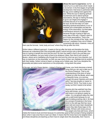 allows the soul to experience, but for
                                                      most of us it is a wild horse which needs
                                                      to be tamed. In the first stages of spiritual
                                                      development, that horse is partnered with
                                                      the ego and is battling hard against the
                                                      soul. While the soul is desiring spiritual
                                                      nourishment and to attend spiritual
                                                      associations, the ego is making the body
                                                      to go to Las Vegas and engage in
                                                      activities that are of no lasting benefit to
                                                      the soul. So the first step is to start
                                                      attending spiritual associations; to sit, to
                                                      meditate and contemplate and feel the
                                                      energy of the association, but that takes
                                                      a tremendous amount of willpower
                                                      because the ego is going to fight you
                                                      every step of the way. It doesn’t want to
                                                      go to those associations. That is the
                                                      reason for the concept of the “body, mind
                                                      and soul” meditation that a lot of holistic
                                                      movements talk about. However, many of
them use the formula, “mind, body and soul” where they first go after the mind.

Sufism takes a different approach. It seeks to first go after the body and discipline the body,
because we understand that if this physicality doesn’t submit and go onto a spiritual path, then
how is it going to benefit the mind and the soul? So then the reality is that if you just take your
mind into meditation, but your body is free to do whatever it likes, then that is just a level of
illusion, where we’re meditating only through the mind and the mind can go in any direction, but
has no restriction on the physicality, so then you see many of them can meditate and do anything
with their bodies. Sufism comes to teach us energy and a holistic way, that if you discipline the
physicality and place some restrictions on the physicality – bring down the power

of the ego, and all of these desires – instead of being a wild horse, your body becomes a tamed
                                                              horse that you can use to take you to
                                                              the Divine Presence. That is one
                                                              understanding of the story of when
                                                              Prophet (s) rode the Buraq, which was
                                                              a Heavenly horse, on a journey
                                                              through the seven Heavens and came
                                                              within “two bow lengths or nearer to
                                                              the Divine” (53:9). Your body is your
                                                              buraq, but first it needs to be tamed.

                                                            Anyone who has watched how they
                                                            tame wild horses, you know that a
                                                            wild horse is not going to easily be
                                                            ridden. It is not going to allow the rider
                                                            onto a wild horse because it’s not
                                                            used to letting anything ride it. So then
                                                            the concept of breaking in the horse
                                                            which is the wild ego that has never
                                                            been told and never been disciplined,
                                                            means they take these bags on the
                                                            saddle, fill them with bricks and put
                                                            this weight onto that wild horse, which
makes the horse to buck and kick because it is extremely upset at that concept of being weighed
down when it was once free to roam as it liked. It means that the horse has to be weighed down,
and these disciplines are teaching us that I have to weigh down the physicality, that I have to
 