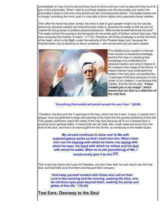 contemplate on how much to eat and how much to drink and how much to play and how much to
give to this physicality. When I start to put these weights onto the physicality and restrict the
physicality it starts to become more tamed and the mind becomes clearer. The bodily desires are
no longer controlling the mind, and it is now able to think clearly and understand these realities.

Then after the horse has been tamed, the mind is able to gain greater insight into the secrets
behind our physical creation and what this body really is, because the reality is that we are not
created for the purpose of endless physical pleasures. “Who knows himself will know his Lord”.
The reality behind this saying is the framework for the entire path of Sufism, where God says “We
have honoured the children of Adam.” (17:70). Therefore, all of this knowledge is at the first level
of the heart, which is the Qalb, under the authority of the Prophet Adam (as), because the
Prophet Adam (as) is teaching us about ourselves – who we are and why we were created.

                                                           The nobility of our creation is that we
                                                           have access to heavenly knowledge,
                                                           and the first step in unlocking that
                                                           knowledge is to understand our
                                                           physical creation and what it means to
                                                           be created in the image of the Divine. It
                                                           means that we must understand the
                                                           reality of the holy face, and perfect the
                                                           7 openings of the face because it is the
                                                           crown of our creation; it symbolizes that
                                                           nobility. And the Divine said, “I have
                                                           created you in my image”, which
                                                           means that our face is a reflection of
                                                           the holy face:


              “Everything (that exists) will perish except His own Face.” (28:88)


 Therefore, the face and the 7 openings of the face, which are the 2 ears, 2 eyes, 2 nostrils and 1
tongue, must be perfected to begin the opening of the heart and the greater perfection of the self.
That greater perfection opens the reality of the holy face because all of our 5 senses have a
physical and a spiritual reality. It means that we can hear, see, smell, taste and touch from the
level of the soul, and that is an eternal gift from the Divine, as mentioned in the Hadith Qudsi:

                  My servant continues to draw near to Me with
            supererogatory works so that I shall love him. When I love
            him I am his hearing with which he hears, his seeing with
            which he sees, his hand with which he strikes and his foot
             with which he walks. Were he to ask [something] of Me, I
                          would surely give it to him.[iii]


That is why the Saints don’t pray for Paradise, and don’t fear Hell, but ask only to see the holy
face, and God tells us to find them and frequent their company:

          “And keep yourself content with those who call on their
          Lord in the morning and the evening, seeking His face, and
          let not thine eyes pass beyond them, seeking the pomp and
          glitter of this life.” (18:28)

Two Ears: Doorway to the Soul
 