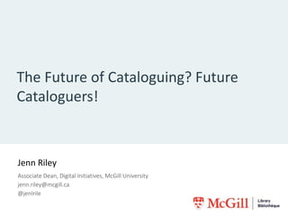 The Future of Cataloguing? Future
Cataloguers!
Jenn Riley
Associate Dean, Digital Initiatives, McGill University
jenn.riley@mcgill.ca
@jenlrile
 