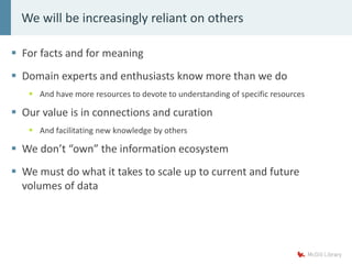  For facts and for meaning
 Domain experts and enthusiasts know more than we do
 And have more resources to devote to understanding of specific resources
 Our value is in connections and curation
 And facilitating new knowledge by others
 We don’t “own” the information ecosystem
 We must do what it takes to scale up to current and future
volumes of data
We will be increasingly reliant on others
 