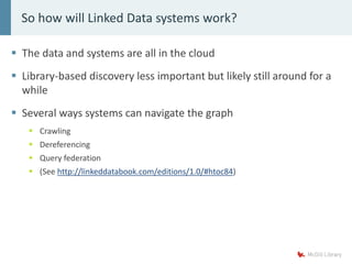 The data and systems are all in the cloud
 Library-based discovery less important but likely still around for a
while
 Several ways systems can navigate the graph
 Crawling
 Dereferencing
 Query federation
 (See http://linkeddatabook.com/editions/1.0/#htoc84)
So how will Linked Data systems work?
 