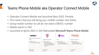 Teams Phone Mobile aka Operator Connect Mobile
• Operator Connect Mobile was launched Mars 2022. Preview
• This meens that you will bring your mobile number into Teams
• Using mobile number to call do not need a DR/OC number
• Mobile admin in TAC
• Launched at Ignite 2022 in GA! Rebranded Microsoft Teams Phone Mobile
11
 