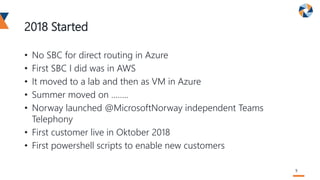 2018 Started
• No SBC for direct routing in Azure
• First SBC I did was in AWS
• It moved to a lab and then as VM in Azure
• Summer moved on ……..
• Norway launched @MicrosoftNorway independent Teams
Telephony
• First customer live in Oktober 2018
• First powershell scripts to enable new customers
5
 