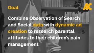 2
Goal
Combine Observation of Search
and Social data with dynamic ad
creation to research parental
attitudes to their children’s pain
management.
 