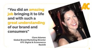 3
“You did an amazing
job bringing it to life
and with such a
great understanding
of our brand and
consumers”
Clare Adames
Global Brand Marketing Director
OTC Digital & Ecommerce
Reckitt
 