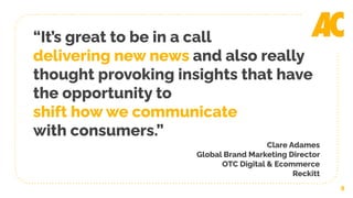 9
“It’s great to be in a call
delivering new news and also really
thought provoking insights that have
the opportunity to
shift how we communicate
with consumers.”
Clare Adames
Global Brand Marketing Director
OTC Digital & Ecommerce
Reckitt
 