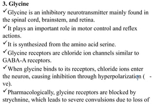 3. Glycine
Glycine is an inhibitory neurotransmitter mainly found in
the spinal cord, brainstem, and retina.
It plays an important role in motor control and reflex
actions.
It is synthesized from the amino acid serine.
Glycine receptors are chloride ion channels similar to
GABA-A receptors.
When glycine binds to its receptors, chloride ions enter
the neuron, causing inhibition through hyperpolarization ( -
ve).
Pharmacologically, glycine receptors are blocked by
strychnine, which leads to severe convulsions due to loss of
 