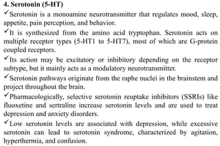 4. Serotonin (5-HT)
Serotonin is a monoamine neurotransmitter that regulates mood, sleep,
appetite, pain perception, and behavior.
It is synthesized from the amino acid tryptophan. Serotonin acts on
multiple receptor types (5-HT1 to 5-HT7), most of which are G-protein
coupled receptors.
Its action may be excitatory or inhibitory depending on the receptor
subtype, but it mainly acts as a modulatory neurotransmitter.
Serotonin pathways originate from the raphe nuclei in the brainstem and
project throughout the brain.
Pharmacologically, selective serotonin reuptake inhibitors (SSRIs) like
fluoxetine and sertraline increase serotonin levels and are used to treat
depression and anxiety disorders.
Low serotonin levels are associated with depression, while excessive
serotonin can lead to serotonin syndrome, characterized by agitation,
hyperthermia, and confusion.
 