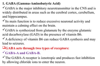 1. GABA (Gamma-Aminobutyric Acid)
GABA is the major inhibitory neurotransmitter in the CNS and is
widely distributed in areas such as the cerebral cortex, cerebellum,
and hippocampus.
Its main function is to reduce excessive neuronal activity and
maintain a calming effect on the brain.
GABA is synthesized from glutamate by the enzyme glutamic
acid decarboxylase (GAD) in the presence of vitamin B6.
A deficiency of vitamin B6 can reduce GABA synthesis and may
lead to seizures.
GABA acts through two types of receptors:
GABA-A and GABA-B.
The GABA-A receptor is ionotropic and produces fast inhibition
by allowing chloride ions to enter the neuron.
 