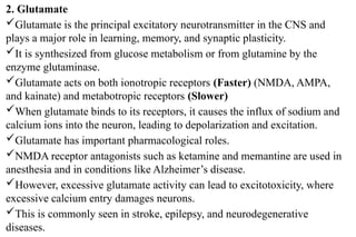 2. Glutamate
Glutamate is the principal excitatory neurotransmitter in the CNS and
plays a major role in learning, memory, and synaptic plasticity.
It is synthesized from glucose metabolism or from glutamine by the
enzyme glutaminase.
Glutamate acts on both ionotropic receptors (Faster) (NMDA, AMPA,
and kainate) and metabotropic receptors (Slower)
When glutamate binds to its receptors, it causes the influx of sodium and
calcium ions into the neuron, leading to depolarization and excitation.
Glutamate has important pharmacological roles.
NMDA receptor antagonists such as ketamine and memantine are used in
anesthesia and in conditions like Alzheimer’s disease.
However, excessive glutamate activity can lead to excitotoxicity, where
excessive calcium entry damages neurons.
This is commonly seen in stroke, epilepsy, and neurodegenerative
diseases.
 