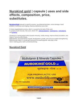 Nurokind gold | capsule | uses and side
effects, composition, price,
substitutes.
Nurokind Gold capsule is used for anemia, neurological disorders, nerve damage, heart
problem, numbness and tingling, thiamine deficiency, poor diet.
It treats megaloblastic anemia, which is caused by the lack of folic acid.
It contains multi minerals, folic acid, vitamin B1, methylcobalamin, multivitamins, antioxidants,
and ginseng.
Ginseng is a herbal extract which boosts immunity, builds energy, improve blood circulation, and
helps in recovery after illness.
Multivitamins are essential for muscle development, growth, and nervous system strengthening.
Multiminerals helps in overall well being and increase appetite. also play a vital
role in making gums, teeth, and bones strong.
Nurokind Gold
Capsule
 