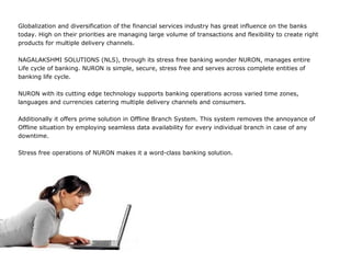 Globalization and diversification of the financial services industry has great influence on the banks
today. High on their priorities are managing large volume of transactions and flexibility to create right
products for multiple delivery channels.

NAGALAKSHMI SOLUTIONS (NLS), through its stress free banking wonder NURON, manages entire
Life cycle of banking. NURON is simple, secure, stress free and serves across complete entities of
banking life cycle.

NURON with its cutting edge technology supports banking operations across varied time zones,
languages and currencies catering multiple delivery channels and consumers.

Additionally it offers prime solution in Offline Branch System. This system removes the annoyance of
Offline situation by employing seamless data availability for every individual branch in case of any
downtime.

Stress free operations of NURON makes it a word-class banking solution.
 