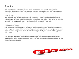 Benefits
NLS core banking solution supports retail, commercial and wealth management
processes. Benefits that are derived from our core banking solution are outlined below.

Ease of use
Our heritage is in providing some of the most user friendly financial solutions in the
industry. We continue to be committed to ease of use and believe this to be an area we
can help you set yourself apart in an increasingly competitive market.


Functional Breadth
The breadth of functionality we offer on a single platform is unprecedented. However,
more important is our ability to tailor the presentment of this functionality in order to
meet your servicing needs for each individual segment of your customer base, present
and future.

This includes the ability to create service packages with appropriate feature access
permissions, limits and entitlements, which can then be further refined if desired, at the
individual customer level.
 