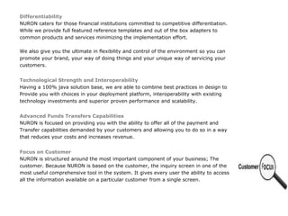 Differentiability
NURON caters for those financial institutions committed to competitive differentiation.
While we provide full featured reference templates and out of the box adapters to
common products and services minimizing the implementation effort.

We also give you the ultimate in flexibility and control of the environment so you can
promote your brand, your way of doing things and your unique way of servicing your
customers.


Technological Strength and Interoperability
Having a 100% java solution base, we are able to combine best practices in design to
Provide you with choices in your deployment platform, interoperability with existing
technology investments and superior proven performance and scalability.


Advanced Funds Transfers Capabilities
NURON is focused on providing you with the ability to offer all of the payment and
Transfer capabilities demanded by your customers and allowing you to do so in a way
that reduces your costs and increases revenue.


Focus on Customer
NURON is structured around the most important component of your business; The
customer. Because NURON is based on the customer, the inquiry screen in one of the
most useful comprehensive tool in the system. It gives every user the ability to access
all the information available on a particular customer from a single screen.
 