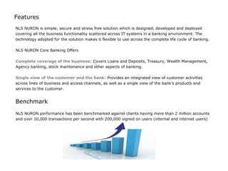 Features
NLS NURON is simple, secure and stress free solution which is designed, developed and deployed
covering all the business functionality scattered across IT systems in a banking environment. The
technology adopted for the solution makes it flexible to use across the complete life cycle of banking.

NLS NURON Core Banking Offers

Complete coverage of the business: Covers Loans and Deposits, Treasury, Wealth Management,
Agency banking, stock maintenance and other aspects of banking.

Single view of the customer and the bank: Provides an integrated view of customer activities
across lines of business and access channels, as well as a single view of the bank’s products and
services to the customer.


Benchmark

NLS NURON performance has been benchmarked against clients having more than 2 million accounts
and over 10,000 transactions per second with 200,000 signed on users (internal and internet users)
 
