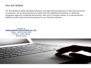Why NLS NURON

The NLS NURON increases operational efficiency and helps financial institutions to offer best services for
its customers. We are benchmarked to be better than the established benchmarks, by delivering
competitive edge with unmatched performance. With such a innovative solution, it is natural that NLS
NURON can offer stress free banking solution for your financial institution.




             Contact us
NAGALAKSHMI SOLUTIONS (K) LTD
     office: +254 20 263 2768
      P O Box: 17704 00100
            Nairobi-Kenya
 