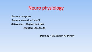 Neuro physiology
Sensory receptors
Somatic sensation 1 and 2
References : Guyton and Hall
chapters 46, 47, 48
Done by : Dr. Reham Al-Dwairi
 