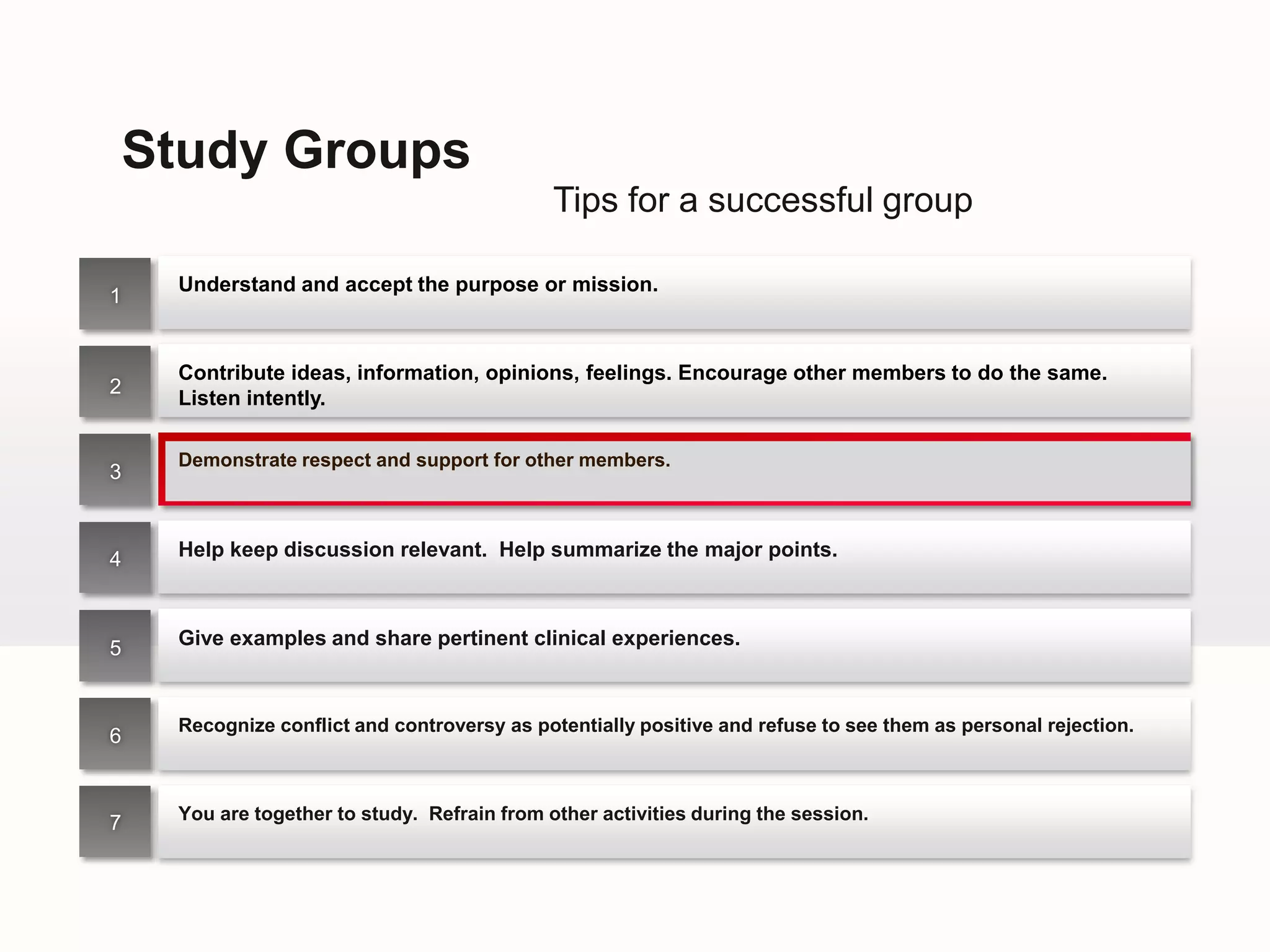 Study Groups
                                              Tips for a successful group

     Understand and accept the purpose or mission.
1


     Contribute ideas, information, opinions, feelings. Encourage other members to do the same.
2
     Listen intently.

     Demonstrate respect and support for other members.
3



4    Help keep discussion relevant. Help summarize the major points.



5    Give examples and share pertinent clinical experiences.



     Recognize conflict and controversy as potentially positive and refuse to see them as personal rejection.
6



7    You are together to study. Refrain from other activities during the session.
 