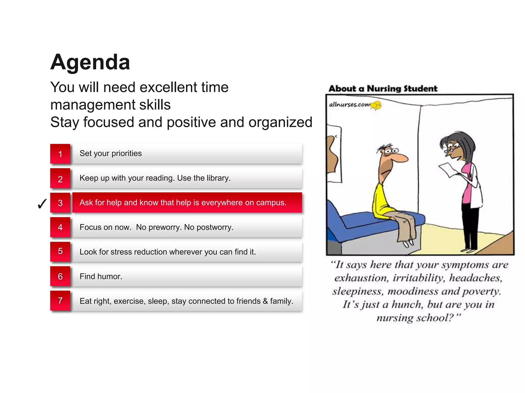 Agenda
    You will need excellent time
    management skills
    Stay focused and positive and organized

     1   Set your priorities


     2   Keep up with your reading. Use the library.


✓    3   Ask for help and know that help is everywhere on campus.


     4   Focus on now. No preworry. No postworry.


     5   Look for stress reduction wherever you can find it.


     6   Find humor.


     7   Eat right, exercise, sleep, stay connected to friends & family.
 