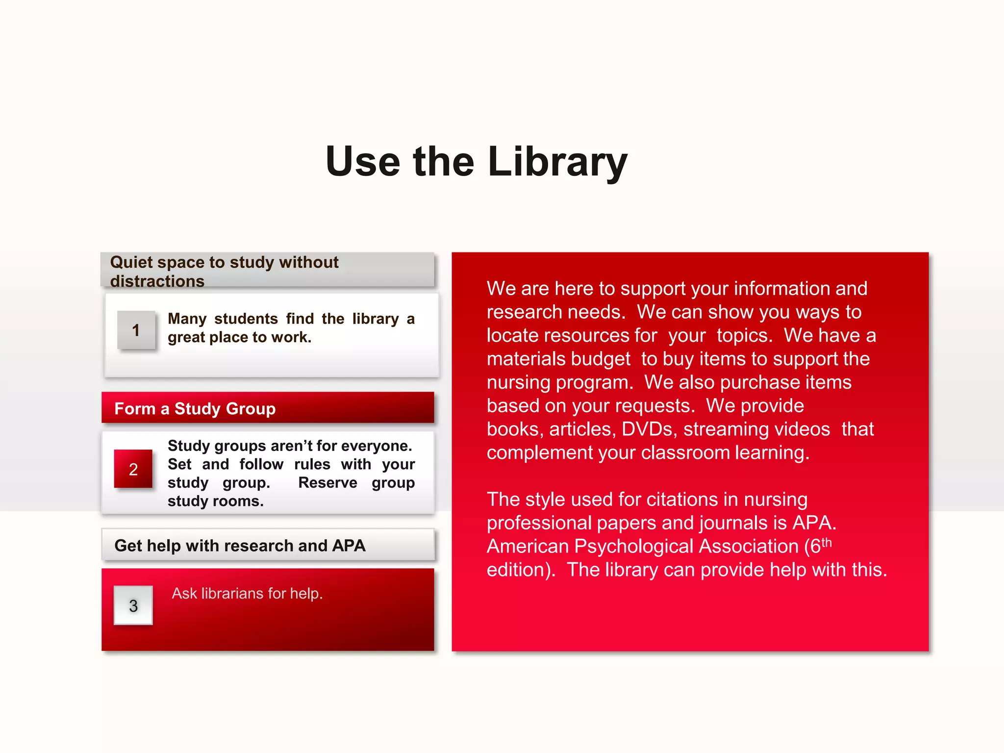 Use the Library

Quiet space to study without
distractions                               We are here to support your information and
       Many students find the library a    research needs. We can show you ways to
  1    great place to work.                locate resources for your topics. We have a
                                           materials budget to buy items to support the
                                           nursing program. We also purchase items
Form a Study Group                         based on your requests. We provide
                                           books, articles, DVDs, streaming videos that
       Study groups aren’t for everyone.
                                           complement your classroom learning.
  2    Set and follow rules with your
       study group.    Reserve group
       study rooms.                        The style used for citations in nursing
                                           professional papers and journals is APA.
Get help with research and APA             American Psychological Association (6th
                                           edition). The library can provide help with this.
       Ask librarians for help.
  3
 
