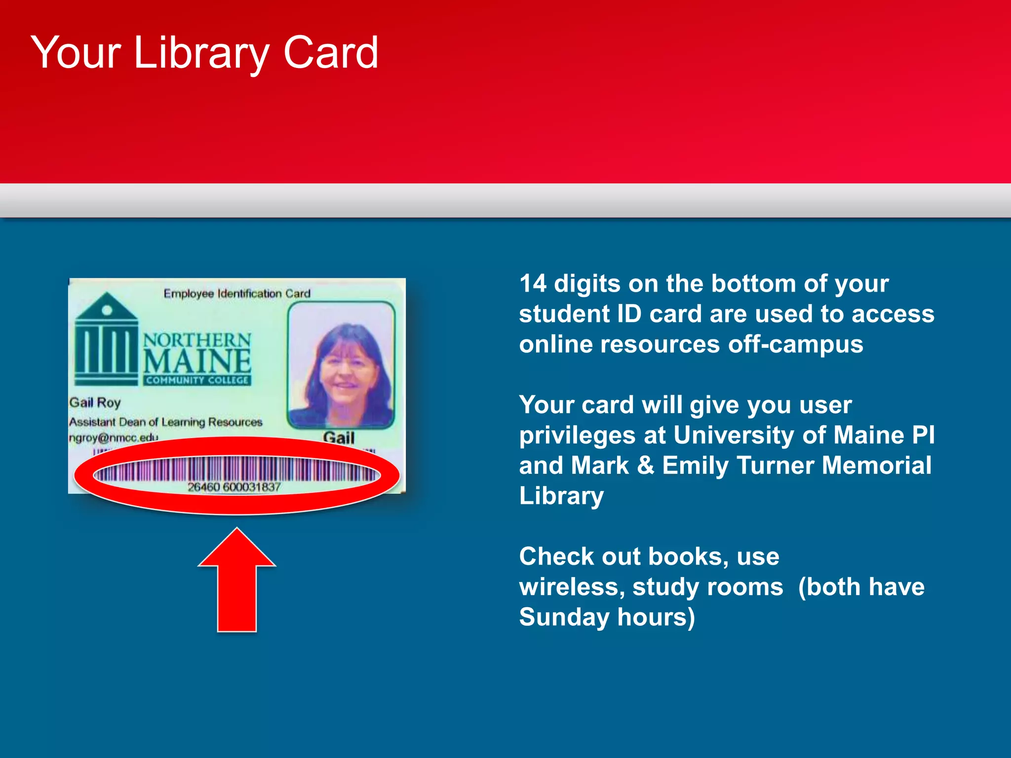 Your Library Card



                    14 digits on the bottom of your
                    student ID card are used to access
                    online resources off-campus

                    Your card will give you user
                    privileges at University of Maine PI
                    and Mark & Emily Turner Memorial
                    Library

                    Check out books, use
                    wireless, study rooms (both have
                    Sunday hours)
 