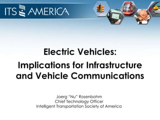 Electric Vehicles:
Implications for Infrastructure
and Vehicle Communications

                Joerg “Nu” Rosenbohm
               Chief Technology Officer
    Intelligent Transportation Society of America
 