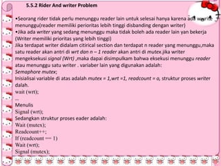 5.5.2 Rider And writer Problem
•Seorang rider tidak perlu menunggu reader lain untuk selesai hanya karena ada wwrite
menunggu(reader memiliki perioritas lebih tinggi disbanding dengan writer)
•Jika ada writer yang sedang menunggu maka tidak boleh ada reader lain yan bekerja
(Writer memiliki prioritas yang lebih tinggi)
Jika terdapat writer didalam citirical section dan terdapat n reader yang menunggu,maka
satu reader akan antri di wrt dan n – 1 reader akan antri di mutex.jika writer
mengeksekusi signal (Wrt) ,maka dapai disimpulkam bahwa eksekusi menunggu reader
atau menunggu satu writer . variaber lain yang digunakan adalah:
Semaphore mutex;
Inisialisai variable di atas adalah mutex = 1,wrt =1, readcount = o, struktur proses writer
dalah.
wait (wrt);
…
Menulis
Signal (wrt);
Sedangkan struktur proses eader adalah:
Wait (mutex);
Readcount++;
If (readcount == 1)
Wait (wrt);
Signal (mutex);
 