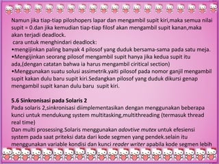 Namun jika tiap-tiap piloshopers lapar dan mengambil supit kiri,maka semua nilai
supit = 0.dan jika kemudian tiap-tiap filosf akan mengambil supit kanan,maka
akan terjadi deadlock.
cara untuk menghindari deadlock:
•mengijinkan paling banyak 4 pilosof yang duduk bersama-sama pada satu meja.
•Mengijinkan seorang pilosof mengambil supit hanya jika kedua supit itu
ada,(dengan catatan bahwa ia harus mengambil ciritical section)
•Menggunakan suatu solusi assimetrik.yaiti pilosof pada nomor ganjil mengambil
supit kakan dulu baru supit kiri.Sedangkan pilosof yang duduk dikursi genap
mengambil supit kanan dulu baru supit kiri.
5.6 Sinkronisasi pada Solaris 2
Pada solaris 2,sinkronisasi diimplementasikan dengan menggunakan beberapa
kunci untuk mendukung system multitasking,multithreading (termasuk thread
real time)
Dan multi prosessing.Solaris menggunakan adovtive mutex untuk efesiensi
system pada saat priteksi data dari kode segmen yang pendek.selain itu
menggunakan variable kondisi dan kunci reader writer apabila kode segmen lebih
panjang memerlukan akses ke data.
 